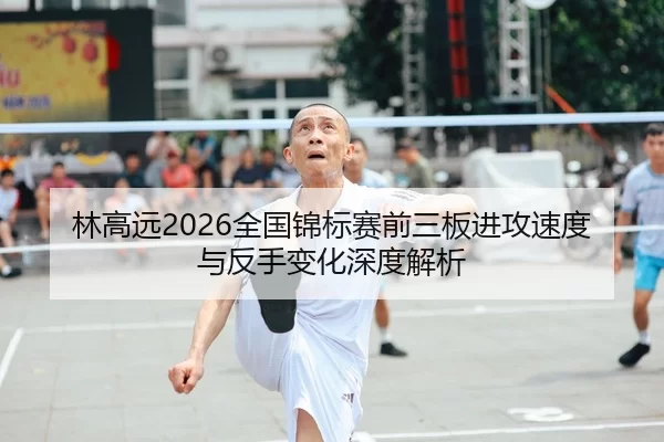 林高远2026全国锦标赛前三板进攻速度与反手变化深度解析